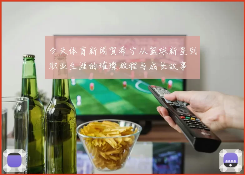今天体育新闻贺希宁从篮球新星到职业生涯的璀璨旅程与成长故事
