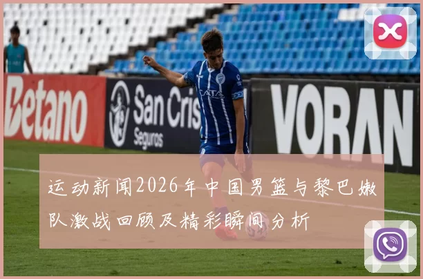 运动新闻2026年中国男篮与黎巴嫩队激战回顾及精彩瞬间分析