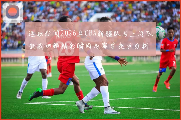 运动新闻2026年CBA新疆队与上海队激战回顾精彩瞬间与赛季亮点分析