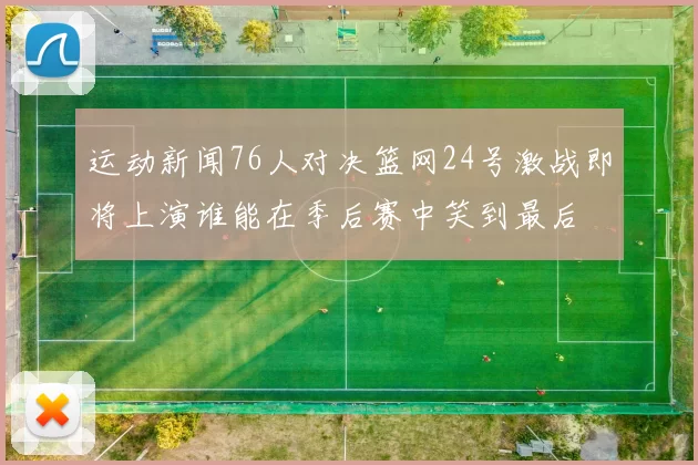 运动新闻76人对决篮网24号激战即将上演谁能在季后赛中笑到最后