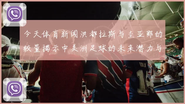 今天体育新闻洪都拉斯与圭亚那的较量揭示中美洲足球的未来潜力与挑战