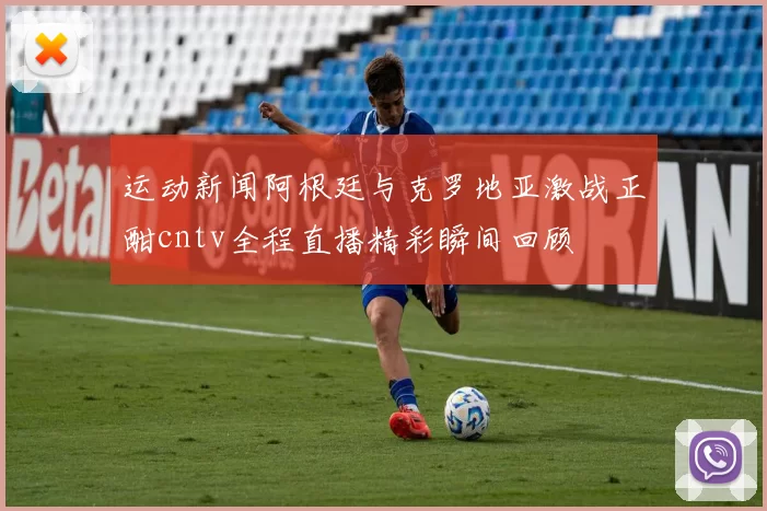 运动新闻阿根廷与克罗地亚激战正酣cntv全程直播精彩瞬间回顾