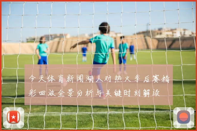 今天体育新闻湖人对热火季后赛精彩回放全景分析与关键时刻解读